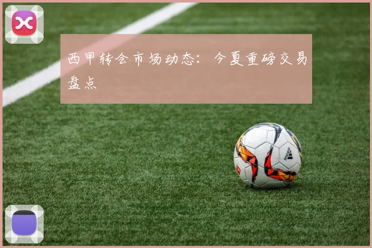 西甲转会市场动态：今夏重磅交易盘点