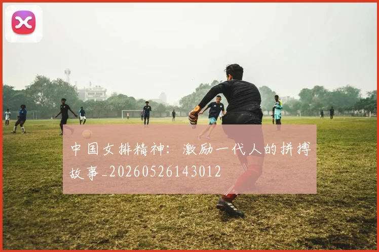 中国女排精神:激励一代人的拼搏故事_20260526143012