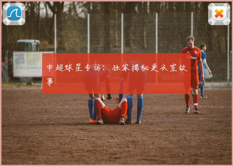 中超球星专访:独家揭秘更衣室故事