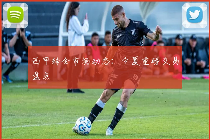 西甲转会市场动态:今夏重磅交易盘点