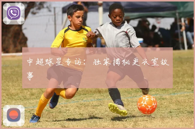 中超球星专访：独家揭秘更衣室故事