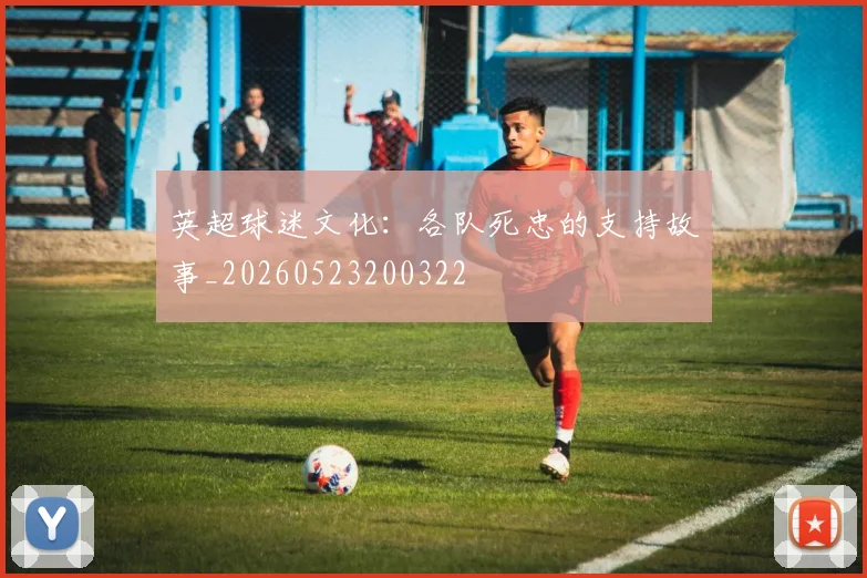 英超球迷文化:各队死忠的支持故事_20260523200322