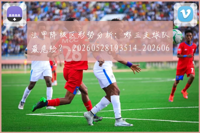 法甲降级区形势分析：哪三支球队最危险？_20260528193514_20260610170135