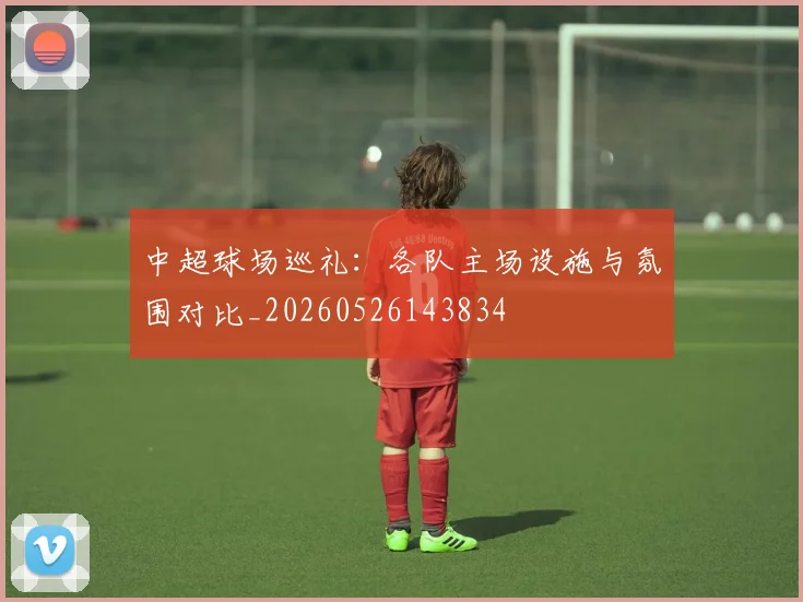 中超球场巡礼:各队主场设施与氛围对比_20260526143834