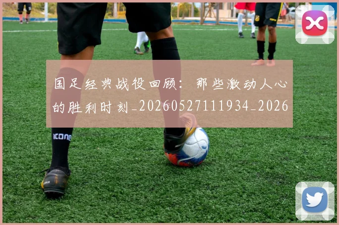 国足经典战役回顾：那些激动人心的胜利时刻_20260527111934_20260609132806