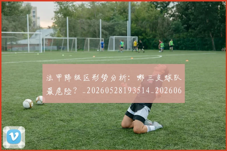 法甲降级区形势分析：哪三支球队最危险？_20260528193514_20260610170135