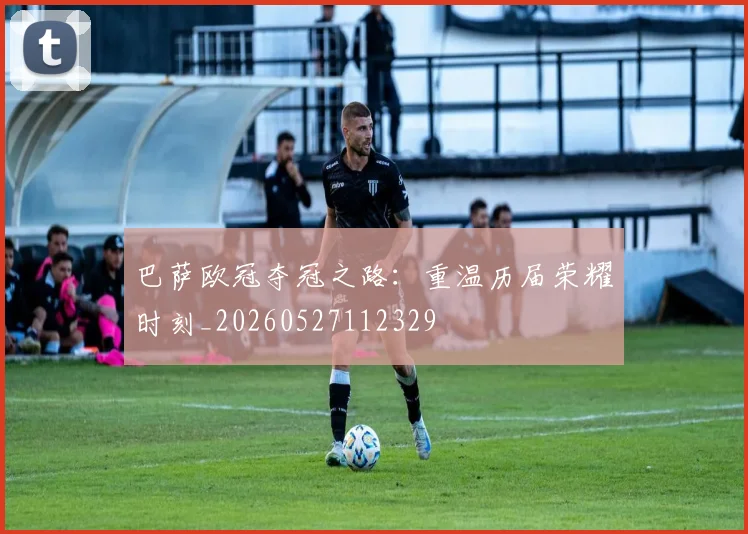 巴萨欧冠夺冠之路:重温历届荣耀时刻_20260527112329