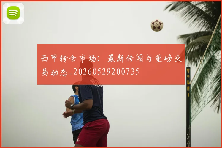 西甲转会市场：最新传闻与重磅交易动态_20260529200735